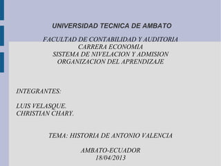 UNIVERSIDAD TECNICA DE AMBATO

       FACULTAD DE CONTABILIDAD Y AUDITORIA
                CARRERA ECONOMIA
         SISTEMA DE NIVELACION Y ADMISION
           ORGANIZACION DEL APRENDIZAJE



INTEGRANTES:

LUIS VELASQUE.
CHRISTIAN CHARY.


        TEMA: HISTORIA DE ANTONIO VALENCIA

                   AMBATO-ECUADOR
                      18/04/2013
 