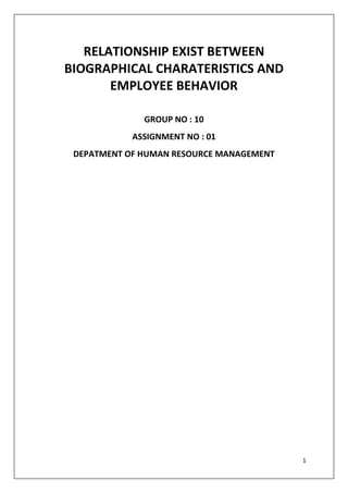RELATIONSHIP EXIST BETWEEN
BIOGRAPHICAL CHARATERISTICS AND
       EMPLOYEE BEHAVIOR

              GROUP NO : 10
            ASSIGNMENT NO : 01
 DEPATMENT OF HUMAN RESOURCE MANAGEMENT




                                          1
 