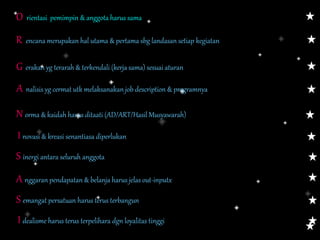 O rientasi pemimpin & anggota harus sama
R encana merupakan hal utama & pertama sbg landasan setiap kegiatan
G erakan yg terarah & terkendali (kerja sama) sesuai aturan
A nalisis yg cermat utk melaksanakan job description & programnya
N orma & kaidah harus ditaati (AD/ART/Hasil Musyawarah)
I novasi & kreasi senantiasa diperlukan
S emangat persatuan harus terus terbangun
I dealisme harus terus terpelihara dgn loyalitas tinggi
S inergi antara seluruh anggota
A nggaran pendapatan & belanja harus jelas out-inputx
 