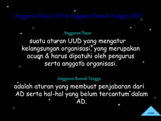 Anggaran Dasar (AD) & Anggaran Rumah Tangga (ART)
Anggaran Dasar
suatu aturan UUD yang mengatur
kelangsungan organisasi, yang merupakan
acuan & harus dipatuhi oleh pengurus
serta anggota organisasi.
Anggaran Rumah Tangga
adalah aturan yang membuat penjabaran dari
AD serta hal-hal yang belum tercantum dalam
AD.
HOME
 