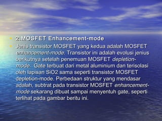 • 2.MOSFET Enhancement-mode 
• Jenis transistor MOSFET yang kedua adalah MOSFET

enhancement-mode. Transistor ini adalah evolusi jenius
berikutnya setelah penemuan MOSFET depletionmode.  Gate terbuat dari metal aluminium dan terisolasi
oleh lapisan SiO2 sama seperti transistor MOSFET
depletion-mode. Perbedaan struktur yang mendasar
adalah, subtrat pada transistor MOSFET enhancementmode sekarang dibuat sampai menyentuh gate, seperti
terlihat pada gambar beritu ini.

 