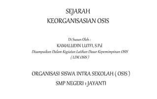 SEJARAH
KEORGANISASIAN OSIS
Di Susun Oleh :
KAMALUDIN LUTFI, S.Pd
Disampaikan Dalam Kegiatan Latihan Dasar Kepemimpinan OSIS
( LDK OSIS )
ORGANISASI SISWA INTRA SEKOLAH ( OSIS )
SMP NEGERI 1 JAYANTI
 