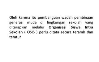 Oleh karena itu pembanguan wadah pembinaan
generasi muda di lingkungan sekolah yang
diterapkan melalui Organisasi Siswa Intra
Sekolah ( OSIS ) perlu ditata secara terarah dan
teratur.
 