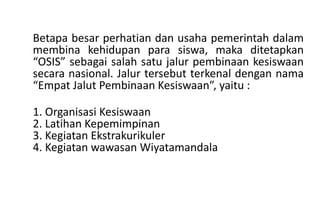Betapa besar perhatian dan usaha pemerintah dalam
membina kehidupan para siswa, maka ditetapkan
“OSIS” sebagai salah satu jalur pembinaan kesiswaan
secara nasional. Jalur tersebut terkenal dengan nama
“Empat Jalut Pembinaan Kesiswaan”, yaitu :
1. Organisasi Kesiswaan
2. Latihan Kepemimpinan
3. Kegiatan Ekstrakurikuler
4. Kegiatan wawasan Wiyatamandala
 