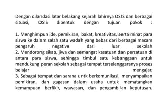 Dengan dilandasi latar belakang sejarah lahirnya OSIS dan berbagai
situasi, OSIS dibentuk dengan tujuan pokok :
1. Menghimpun ide, pemikiran, bakat, kreativitas, serta minat para
siswa ke dalam salah satu wadah yang bebas dari berbagai macam
pengaruh negative dari luar sekolah
2. Mendorong sikap, jiwa dan semangat kasatuan dan persatuan di
antara para siswa, sehingga timbul satu kebanggaan untuk
mendukung peran sekolah sebagai tempat terselenggaranya proses
belajar mengajar.
3. Sebagai tempat dan sarana untk berkomunikasi, menyampaikan
pemikiran, dan gagasan dalam usaha untuk mematangkan
kemampuan berfikir, wawasan, dan pengambilan keputusan.
 