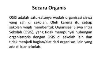 Secara Organis
OSIS adalah satu-satunya wadah organisasi siswa
yang sah di sekolah. Oleh karena itu setiap
sekolah wajib membentuk Organisasi Siswa Intra
Sekolah (OSIS), yang tidak mempunyai hubungan
organisatoris dengan OSIS di sekolah lain dan
tidak menjadi bagian/alat dari organisasi lain yang
ada di luar sekolah.
 