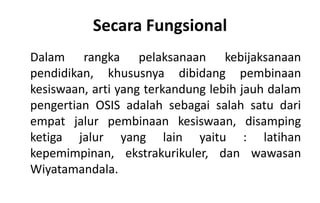 Secara Fungsional
Dalam rangka pelaksanaan kebijaksanaan
pendidikan, khususnya dibidang pembinaan
kesiswaan, arti yang terkandung lebih jauh dalam
pengertian OSIS adalah sebagai salah satu dari
empat jalur pembinaan kesiswaan, disamping
ketiga jalur yang lain yaitu : latihan
kepemimpinan, ekstrakurikuler, dan wawasan
Wiyatamandala.
 