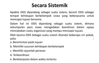 Secara Sistemik
Apabila OSIS dipandang sebagai suatu sistem, berarti OSIS sebagai
tempat kehidupan berkelompok siswa yang bekerjasama untuk
mencapai tujuan bersama.
Dalam hal ini OSIS dipandang sebagai suatu sistem, dimana
sekumpulan para siswa mengadakan koordinasi dalam upaya
menciptakan suatu organisasi yang mampu mencapai tujuan.
Oleh karena OSIS Sebagai suatu sistem ditandai beberapa ciri pokok,
yaitu :
a. Berorientasi pada tujuan
b. Memiliki susunan kehidupan berkelompok
c. Memiliki sejumlah peranan
d. Terkoordinasi
e. Berkelanjutan dalam waktu tertentu
 