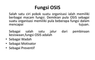 Fungsi OSIS
Salah satu ciri pokok suatu organisasi ialah memiliki
berbagai macam fungsi. Demikian pula OSIS sebagai
suatu organisasi memiliki pula beberapa fungsi dalam
mencapai tujuan.
Sebagai salah satu jalur dari pembinaan
kesiswaan,fungsi OSIS adalah
• Sebagai Wadah
• Sebagai Motivator
• Sebagai Preventif
 