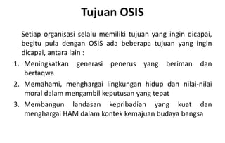 Tujuan OSIS
Setiap organisasi selalu memiliki tujuan yang ingin dicapai,
begitu pula dengan OSIS ada beberapa tujuan yang ingin
dicapai, antara lain :
1. Meningkatkan generasi penerus yang beriman dan
bertaqwa
2. Memahami, menghargai lingkungan hidup dan nilai-nilai
moral dalam mengambil keputusan yang tepat
3. Membangun landasan kepribadian yang kuat dan
menghargai HAM dalam kontek kemajuan budaya bangsa
 