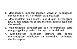 4. Membangun, mengembangkan wawasan kebangsaan
dan rasa cinta tanah air dalam era globalisasi
5. Memperdalam sikap sportif, jujur, disiplin, bertanggung
jawab, dan kerjasama secara mandiri, berpikir logis dan
demokratis
6. Meningkatkan pengetahuan dan keterampilan serta
menghargai karya artistic, budaya dan intelektual
7. Meningkatkan kesehatan jasmani dan rohani
memantapkan kehidupan bermasyarakat, berbangsa
dan bernegara
 