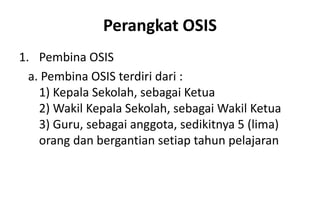 Perangkat OSIS
1. Pembina OSIS
a. Pembina OSIS terdiri dari :
1) Kepala Sekolah, sebagai Ketua
2) Wakil Kepala Sekolah, sebagai Wakil Ketua
3) Guru, sebagai anggota, sedikitnya 5 (lima)
orang dan bergantian setiap tahun pelajaran
 