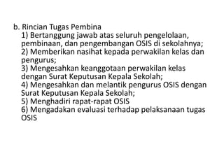 b. Rincian Tugas Pembina
1) Bertanggung jawab atas seluruh pengelolaan,
pembinaan, dan pengembangan OSIS di sekolahnya;
2) Memberikan nasihat kepada perwakilan kelas dan
pengurus;
3) Mengesahkan keanggotaan perwakilan kelas
dengan Surat Keputusan Kepala Sekolah;
4) Mengesahkan dan melantik pengurus OSIS dengan
Surat Keputusan Kepala Sekolah;
5) Menghadiri rapat-rapat OSIS
6) Mengadakan evaluasi terhadap pelaksanaan tugas
OSIS
 