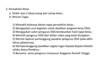 2. Perwakilan Kelas
a. Terdiri atas 2 (dua) orang dari setiap kelas ;
b. Rincian Tugas
1) Mewakili kelasnya dalam rapat perwakilan kelas ;
2) Mengajukan usul kegiatan untuk dijadikan program kerja OSIS;
3) Mengajukan calon pengurus OSIS berdasarkan hasil rapat kelas ;
4) Memilih pengurus OSIS dari daftar calon yang telah disiapkan ;
5) Menilai laporan pertanggung jawaban pengurus OSIS pada akhir
tahun jabatannya;
6) Mempertanggung jawabkan segala tugas kepada Kepala Sekolah
selaku Ketua Pembina ;
7) Bersama- sama pengurus menyusun Anggaran Rumah Tangga.
 