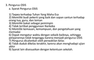 3. Pengurus OSIS
a. Syarat Pengurus OSIS
1) Taqwa terhadap Tuhan Yang Maha Esa
2) Memiliki budi pekerti yang baik dan sopan santun terhadap
orang tua, guru, dan teman
3) Memiliki bakat sebagai pemimpin
4) Tidak terlibat penggunaan Narkoba
5) Memiliki kemauan, kemampuan, dan pengetahuan yang
memadai
6) Dapat mengatur waktu dengan sebaik-baiknya, sehingga
pelajarannya tidak terganggu karena menjadi pengurus OSIS
7) Pengurus dicalonkan oleh perwakilan kelas
8) Tidak duduk dikelas terakhir, karena akan menghadapi ujian
akhir
9) Syarat lain disesuaikan dengan ketentuan sekolah.
 