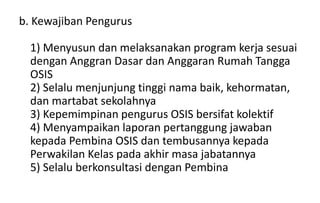 b. Kewajiban Pengurus
1) Menyusun dan melaksanakan program kerja sesuai
dengan Anggran Dasar dan Anggaran Rumah Tangga
OSIS
2) Selalu menjunjung tinggi nama baik, kehormatan,
dan martabat sekolahnya
3) Kepemimpinan pengurus OSIS bersifat kolektif
4) Menyampaikan laporan pertanggung jawaban
kepada Pembina OSIS dan tembusannya kepada
Perwakilan Kelas pada akhir masa jabatannya
5) Selalu berkonsultasi dengan Pembina
 