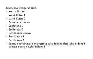 3. Struktur Pengurus OSIS
• Ketua Umum
• Wakil Ketua 1
• Wakil Ketua 2
• Sekretaris Umum
• Sekretaris 1
• Sekteratis 2
• Bendahara Umum
• Bendahara 1
• Bendahara 2
• Seluruh kordinator dan anggota seksi bidang dari Seksi Bidang I
sampai dengan Seksi Bidang 8.
 