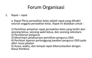 Forum Organisasi
1. Rapat – rapat
a. Rapat Pleno perwakilan kelas adalah rapat yang dihadiri
seluruh anggota perwakilan kelas. Rapat ini diadakan untuk :
1) Pemilihan pimpinan rapat perwakilan kelas yang terdiri dari
seorang ketua, seorang wakil ketua, dan seorang sekretaris
2) Pencalonan pengurus
3) Memimpin pelaksanaan pemilihan pengurus OSIS
4) Penilaian laporan pertanggung jawaban pengurus OSIS pada
akhir masa jabatan
5) Acara, waktu, dan tempat rapat dikonsultasikan dengan
Ketua Pembina
 