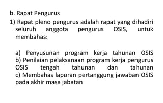 b. Rapat Pengurus
1) Rapat pleno pengurus adalah rapat yang dihadiri
seluruh anggota pengurus OSIS, untuk
membahas:
a) Penyusunan program kerja tahunan OSIS
b) Penilaian pelaksanaan program kerja pengurus
OSIS tengah tahunan dan tahunan
c) Membahas laporan pertanggung jawaban OSIS
pada akhir masa jabatan
 