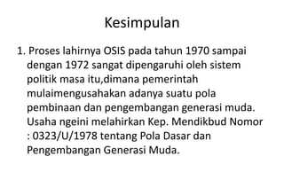Kesimpulan
1. Proses lahirnya OSIS pada tahun 1970 sampai
dengan 1972 sangat dipengaruhi oleh sistem
politik masa itu,dimana pemerintah
mulaimengusahakan adanya suatu pola
pembinaan dan pengembangan generasi muda.
Usaha ngeini melahirkan Kep. Mendikbud Nomor
: 0323/U/1978 tentang Pola Dasar dan
Pengembangan Generasi Muda.
 