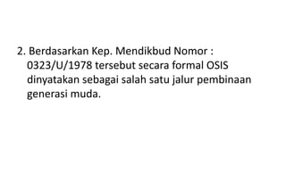2. Berdasarkan Kep. Mendikbud Nomor :
0323/U/1978 tersebut secara formal OSIS
dinyatakan sebagai salah satu jalur pembinaan
generasi muda.
 