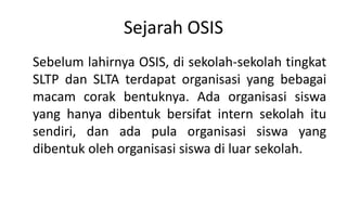Sejarah OSIS
Sebelum lahirnya OSIS, di sekolah-sekolah tingkat
SLTP dan SLTA terdapat organisasi yang bebagai
macam corak bentuknya. Ada organisasi siswa
yang hanya dibentuk bersifat intern sekolah itu
sendiri, dan ada pula organisasi siswa yang
dibentuk oleh organisasi siswa di luar sekolah.
 