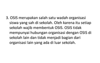 3. OSIS merupakan salah satu wadah organisasi
siswa yang sah di sekolah. Oleh karena itu setiap
sekolah wajib membentuk OSIS. OSIS tidak
mempunyai hubungan organisasi dengan OSIS di
sekolah lain dan tidak menjadi bagian dari
organisasi lain yang ada di luar sekolah.
 