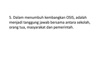 5. Dalam menumbuh kembangkan OSIS, adalah
menjadi tanggung jawab bersama antara sekolah,
orang tua, masyarakat dan pemerintah.
 