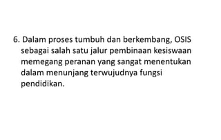 6. Dalam proses tumbuh dan berkembang, OSIS
sebagai salah satu jalur pembinaan kesiswaan
memegang peranan yang sangat menentukan
dalam menunjang terwujudnya fungsi
pendidikan.
 