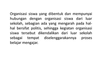Organisasi siswa yang dibentuk dan mempunyai
hubungan dengan organisasi siswa dari luar
sekolah, sebagian ada yang mengarah pada hal-
hal bersifat politis, sehingga kegiatan organisasi
siswa tersebut dikendalikan dari luar sekolah
sebagai tempat diselenggarakannya proses
belajar mengajar.
 