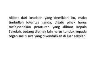 Akibat dari keadaan yang demikian itu, maka
timbullah loyalitas ganda, disatu pihak harus
melaksanakan peraturan yang dibuat Kepala
Sekolah, sedang dipihak lain harus tunduk kepada
organisasi siswa yang dikendalikan di luar sekolah.
 