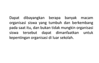Dapat dibayangkan berapa banyak macam
organisasi siswa yang tumbuh dan berkembang
pada saat itu, dan bukan tidak mungkin organisasi
siswa tersebut dapat dimanfaatkan untuk
kepentingan organisasi di luar sekolah.
 