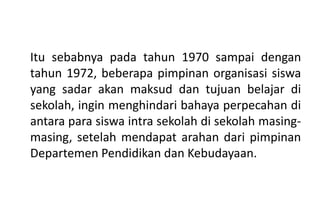 Itu sebabnya pada tahun 1970 sampai dengan
tahun 1972, beberapa pimpinan organisasi siswa
yang sadar akan maksud dan tujuan belajar di
sekolah, ingin menghindari bahaya perpecahan di
antara para siswa intra sekolah di sekolah masing-
masing, setelah mendapat arahan dari pimpinan
Departemen Pendidikan dan Kebudayaan.
 