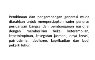 Pembinaan dan pengembangan generasi muda
diarahkan untuk mempersiapkan kader penerus
perjuangan bangsa dan pembangunan nasional
dengan memberikan bekal keterampilan,
kepemimpinan, kesegaran jasmani, daya kreasi,
patriotisme, idealisme, kepribadian dan budi
pekerti luhur.
 