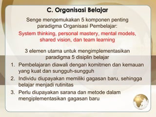 C. Organisasi Belajar 
Senge mengemukakan 5 komponen penting 
paradigma Organisasi Pembelajar: 
System thinking, personal mastery, mental models, 
shared vision, dan team learning 
3 elemen utama untuk mengimplementasikan 
paradigma 5 disiplin belajar 
1. Pembelajaran diawali dengan komitmen dan kemauan 
yang kuat dan sungguh-sungguh 
2. Individu diupayakan memiliki gagasan baru, sehingga 
belajar menjadi rutinitas 
3. Perlu diupayakan sarana dan metode dalam 
mengiplementasikan gagasan baru 
 