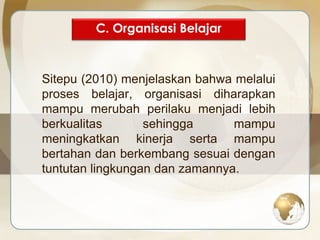 C. Organisasi Belajar 
Sitepu (2010) menjelaskan bahwa melalui 
proses belajar, organisasi diharapkan 
mampu merubah perilaku menjadi lebih 
berkualitas sehingga mampu 
meningkatkan kinerja serta mampu 
bertahan dan berkembang sesuai dengan 
tuntutan lingkungan dan zamannya. 
 