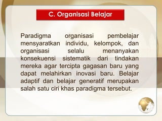 C. Organisasi Belajar 
Paradigma organisasi pembelajar 
mensyaratkan individu, kelompok, dan 
organisasi selalu menanyakan 
konsekuensi sistematik dari tindakan 
mereka agar tercipta gagasan baru yang 
dapat melahirkan inovasi baru. Belajar 
adaptif dan belajar generatif merupakan 
salah satu ciri khas paradigma tersebut. 
 