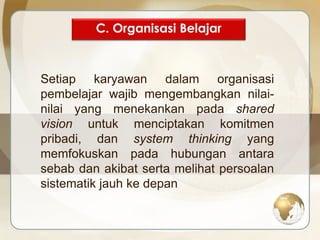 C. Organisasi Belajar 
Setiap karyawan dalam organisasi 
pembelajar wajib mengembangkan nilai-nilai 
yang menekankan pada shared 
vision untuk menciptakan komitmen 
pribadi, dan system thinking yang 
memfokuskan pada hubungan antara 
sebab dan akibat serta melihat persoalan 
sistematik jauh ke depan 
 