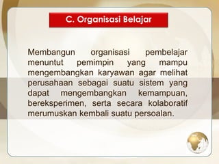 C. Organisasi Belajar 
Membangun organisasi pembelajar 
menuntut pemimpin yang mampu 
mengembangkan karyawan agar melihat 
perusahaan sebagai suatu sistem yang 
dapat mengembangkan kemampuan, 
bereksperimen, serta secara kolaboratif 
merumuskan kembali suatu persoalan. 
 