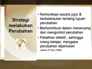 Strategi 
melakukan 
Perubahan 
• Komunikasi secara jujur & 
berkelanjutan tentang tujuan 
perubahan 
• Berkontribusi dalam merancang 
dan mengontrol perubahan 
• Pelatihan efektif, sehingga 
orang belajar, mengapa 
perubahan diperlukan 
James O’Tole (1995) 
 