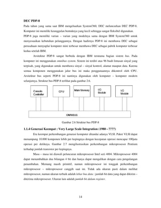 14
DEC PDP-8
Pada tahun yang sama saat IBM mengeluarkan System/360, DEC meluncurkan DEC PDP-8.
Komputer ini memiliki keunggulan bentuknya yang kecil sehingga sangat fleksibel digunakan.
PDP-8 juga memiliki varian – varian yang modelnya sama dengan IBM System/360 untuk
menyesuaikan kebutuhan pelanggannya. Dengan hadirnya PDP-8 ini membawa DEC sebagai
perusahaan menyuplai komputer mini terbesar membawa DEC sebagai pabrik komputer terbesar
kedua setelah IBM.
Arsitektur PDP-8 sangat berbeda dengan IBM terutama bagian sistem bus. Pada
komputer ini menggunakan omnibus system. Sistem ini terdiri atas 96 buah lintasan sinyal yang
terpisah, yang digunakan untuk membawa sinyal – sinyal kontrol, alamat maupun data. Karena
semua komponen menggunakan jalur bus ini maka penggunaannya dikontrol oleh CPU.
Arsitektur bus seperti PDP-8 ini nantinya digunakan oleh komputer – komputer modern
selanjutnya. Struktur bus PDP-8 terlihat pada gambar 2.6.
Gambar 2.6 Struktur bus PDP-8
1.1.4 Generasi Keempat : Very Large Scale Integration (1980 - ????)
Era keempat perkembangan genarasi komputer ditandai adanya VLSI. Paket VLSI dapat
menampung 10.000 komponen lebih per kepingnya dengan kecepatan operasi mencapai 100juta
operasi per detiknya. Gambar 2.7 mengilustrasikan perkembangan mikroprosesor Pentium
terhadap jumlah transistor per kepingnya.
Masa – masa ini diawali peluncuran mikroprosesor Intel seri 4004. Mikroprosesor 4004
dapat menambahkan dua bilangan 4 bit dan hanya dapat mengalikan dengan cara pengulangan
penambahan. Memang masih primitif, namun mikroprosesor ini tonggak perkembangan
mikroprosesor – mikroprosesor canggih saat ini. Tidak ada ukuran pasti dalam melihat
mikroprosesor, namun ukuran terbaik adalah lebar bus data : jumlah bit data yang dapat dikirim –
diterima mikroprosesor. Ukuran lain adalah jumlah bit dalam register.
 