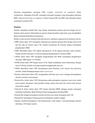18
teknologi menggunakan rancangan CISC (complex instruction set computers) dalam
arsitekturnya. Sedangkan PowerPC merupakan kelompok komputer yang menerapkan teknologi
RISC (reduced instruction set computers). Detail tentang CISC dan RISC akan dijelaskan dalam
matakuliah Arsitektur CPU.
Pentium
Pentium merupakan produk Intel yang mampu mendominasi pasaran prosesor hingga saat ini.
Generasi demi generasi diluncurkan ke pasaran dengan kenaikan unjuk kerja yang menakjubkan
dalam memenuhi kebutuhan konsumennya.
Berikut evolusi prosesor keluaran Intel dari prosesor sederhana sampai prosesor keluaran saat ini:
• 8080, keluar tahun 1972 merupakan mikroprosesor pertama keluaran Intel dengan mesin 8 bit
dan bus data ke memori juga 8 bit. Jumlah instruksinya 66 instruksi dengan kemampuan
pengalamatan 16KB.
• 8086, dikenalkan tahun 1974 adalah mikroprosesor 16 bit dengan teknologi cache instruksi.
Jumlah instruksi mencapai 111 dan kemampuan pengalamatan ke memori 64KB.
• 80286, keluar tahun 1982 merupakan pengembangan dari 8086, kemampuan pengalamatan
mencapai 1MB dengan 133 instruksi.
• 80386, keluar tahun 1985 dengan mesin 32 bit. Sudah mendukung sistem multitasking. Dengan
mesin 32 bitnya, produk ini mampu menjadi terunggul pada masa itu.
• 80486, dikenalkan tahun 1989. Kemajuannya pada teknologi cache memori dan pipelining
instruksi. Sudah dilengkapi dengan math co-processor.
• Pentium, dikeluarkan tahun 1993, menggunakan teknologi superscalar sehingga memungkinkan
eksekusi instruksi secara paralel.
• Pentium Pro, keluar tahun 1995. Kemajuannya pada peningkatan organisasi superscalar untuk
proses paralel, ditemukan sistem prediksi cabang, analisa aliran data dan sistem cache memori
yang makin canggih.
• Pentium II, keluar sekitar tahun 1997 dengan teknologi MMX sehingga mampu menangani
kebutuhan multimedia. Mulai Pentium II telah menggunakan teknologi RISC.
• Pentium III, terdapat kemampuan instruksi floating point untuk menangani grafis 3D.
• Pentium IV, kemampuan floating point dan multimedia semakin canggih.
• Itanium, memiliki kemampuan 2 unit floating point, 4 unit integer, 3 unit pencabangan, internet
streaming, 128 interger register.
 