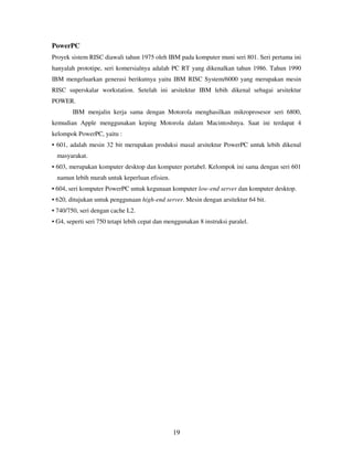19
PowerPC
Proyek sistem RISC diawali tahun 1975 oleh IBM pada komputer muni seri 801. Seri pertama ini
hanyalah prototipe, seri komersialnya adalah PC RT yang dikenalkan tahun 1986. Tahun 1990
IBM mengeluarkan generasi berikutnya yaitu IBM RISC System/6000 yang merupakan mesin
RISC superskalar workstation. Setelah ini arsitektur IBM lebih dikenal sebagai arsitektur
POWER.
IBM menjalin kerja sama dengan Motorola menghasilkan mikroprosesor seri 6800,
kemudian Apple menggunakan keping Motorola dalam Macintoshnya. Saat ini terdapat 4
kelompok PowerPC, yaitu :
• 601, adalah mesin 32 bit merupakan produksi masal arsitektur PowerPC untuk lebih dikenal
masyarakat.
• 603, merupakan komputer desktop dan komputer portabel. Kelompok ini sama dengan seri 601
namun lebih murah untuk keperluan efisien.
• 604, seri komputer PowerPC untuk kegunaan komputer low-end server dan komputer desktop.
• 620, ditujukan untuk penggunaan high-end server. Mesin dengan arsitektur 64 bit.
• 740/750, seri dengan cache L2.
• G4, seperti seri 750 tetapi lebih cepat dan menggunakan 8 instruksi paralel.
 