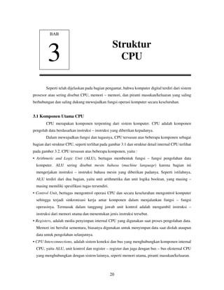 20
Seperti telah dijelaskan pada bagian pengantar, bahwa komputer digital terdiri dari sistem
prosesor atau sering disebut CPU, memori – memori, dan piranti masukan/keluaran yang saling
berhubungan dan saling dukung mewujudkan fungsi operasi komputer secara keseluruhan.
3.1 Komponen Utama CPU
CPU merupakan komponen terpenting dari sistem komputer. CPU adalah komponen
pengolah data berdasarkan instruksi – instruksi yang diberikan kepadanya.
Dalam mewujudkan fungsi dan tugasnya, CPU tersusun atas beberapa komponen sebagai
bagian dari struktur CPU, seperti terlihat pada gambar 3.1 dan struktur detail internal CPU terlihat
pada gamber 3.2. CPU tersusun atas beberapa komponen, yaitu :
• Arithmetic and Logic Unit (ALU), bertugas membentuk fungsi – fungsi pengolahan data
komputer. ALU sering disebut mesin bahasa (machine language) karena bagian ini
mengerjakan instruksi – instruksi bahasa mesin yang diberikan padanya. Seperti istilahnya,
ALU terdiri dari dua bagian, yaitu unit arithmetika dan unit logika boolean, yang masing –
masing memiliki spesifikasi tugas tersendiri.
• Control Unit, bertugas mengontrol operasi CPU dan secara keselurahan mengontrol komputer
sehingga terjadi sinkronisasi kerja antar komponen dalam menjalankan fungsi – fungsi
operasinya. Termasuk dalam tanggung jawab unit kontrol adalah mengambil instruksi –
instruksi dari memori utama dan menentukan jenis instruksi tersebut.
• Registers, adalah media penyimpan internal CPU yang digunakan saat proses pengolahan data.
Memori ini bersifat sementara, biasanya digunakan untuk menyimpan data saat diolah ataupun
data untuk pengolahan selanjutnya.
• CPU Interconnections, adalah sistem koneksi dan bus yang menghubungkan komponen internal
CPU, yaitu ALU, unit kontrol dan register – register dan juga dengan bus – bus eksternal CPU
yang menghubungkan dengan sistem lainnya, seperti memori utama, piranti masukan/keluaran.
BAB
3
Struktur
CPU
 