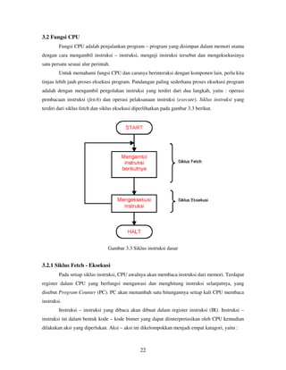 22
3.2 Fungsi CPU
Fungsi CPU adalah penjalankan program – program yang disimpan dalam memori utama
dengan cara mengambil instruksi – instruksi, menguji instruksi tersebut dan mengeksekusinya
satu persatu sesuai alur perintah.
Untuk memahami fungsi CPU dan caranya berinteraksi dengan komponen lain, perlu kita
tinjau lebih jauh proses eksekusi program. Pandangan paling sederhana proses eksekusi program
adalah dengan mengambil pengolahan instruksi yang terdiri dari dua langkah, yaitu : operasi
pembacaan instruksi (fetch) dan operasi pelaksanaan instruksi (execute). Siklus instruksi yang
terdiri dari siklus fetch dan siklus eksekusi diperlihatkan pada gambar 3.3 berikut.
Gambar 3.3 Siklus instruksi dasar
3.2.1 Siklus Fetch - Eksekusi
Pada setiap siklus instruksi, CPU awalnya akan membaca instruksi dari memori. Terdapat
register dalam CPU yang berfungsi mengawasi dan menghitung instruksi selanjutnya, yang
disebut Program Counter (PC). PC akan menambah satu hitungannya setiap kali CPU membaca
instruksi.
Instruksi – instruksi yang dibaca akan dibuat dalam register instruksi (IR). Instruksi –
instruksi ini dalam bentuk kode – kode binner yang dapat diinterpretasikan oleh CPU kemudian
dilakukan aksi yang diperlukan. Aksi – aksi ini dikelompokkan menjadi empat katagori, yaitu :
 