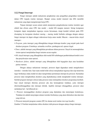 24
3.2.2 Fungsi Interrupt
Fungsi interupsi adalah mekanisme penghentian atau pengalihan pengolahan instruksi
dalam CPU kepada routine interupsi. Hampir semua modul (memori dan I/O) memiliki
mekanisme yang dapat menginterupsi kerja CPU.
Tujuan interupsi secara umum untuk menejemen pengeksekusian routine instruksi agar
efektif dan efisien antar CPU dan modul – modul I/O maupun memori. Setiap komponen
komputer dapat menjalankan tugasnya secara bersamaan, tetapi kendali terletak pada CPU
disamping itu kecepatan eksekusi masing – masing modul berbeda sehingga dengan adanya
fungsi interupsi ini dapat sebagai sinkronisasi kerja antar modul. Macam – macam kelas sinyal
interupsi :
• Program, yaitu interupsi yang dibangkitkan dengan beberapa kondisi yang terjadi pada hasil
eksekusi program. Contohnya: arimatika overflow, pembagian nol, oparasi ilegal.
• Timer, adalah interupsi yang dibangkitkan pewaktuan dalam prosesor. Sinyal ini memungkinkan
sistem operasi menjalankan fungsi tertentu secara reguler.
• I/O, sinyal interupsi yang dibangkitkan oleh modul I/O sehubungan pemberitahuan kondisi error
dan penyelesaian suatu operasi.
• Hardware failure, adalah interupsi yang dibangkitkan oleh kegagalan daya atau kesalahan
paritas memori.
Dengan adanya mekanisme interupsi, prosesor dapat digunakan untuk mengeksekusi
instruksi – instruksi lain. Saat suatu modul telah selesai menjalankan tugasnya dan siap menerima
tugas berikutnya maka modul ini akan mengirimkan permintaan interupsi ke prosesor. Kemudian
prosesor akan menghentikan eksekusi yang dijalankannya untuk menghandel routine interupsi.
Setelah program interupsi selesai maka prosesor akan melanjutkan eksekusi programnya kembali.
Saat sinyal interupsi diterima prosesor ada dua kemungkinan tindakan, yaitu interupsi
diterima/ditangguhkan dan interupsi ditolak. Apabila interupsi ditangguhkan, prosesor akan
melakukan hal – hal dibawah ini :
1. Prosesor menangguhkan eksekusi program yang dijalankan dan menyimpan konteksnya.
Tindakan ini adalah menyimpan alamat instruksi berikutnya yang akan dieksekusi dan data lain
yang relevan.
2. Prosesor menyetel program counter (PC) ke alamat awal routine interrupt handler.
Gambar 3.5 berikut menjelaskan siklus eksekusi oleh prosesor dengan adanya fungsi interupsi.
 