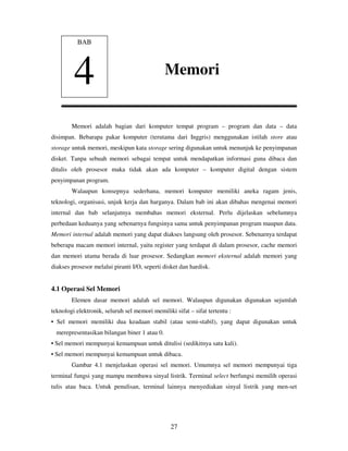 27
Memori adalah bagian dari komputer tempat program – program dan data – data
disimpan. Bebarapa pakar komputer (terutama dari Inggris) menggunakan istilah store atau
storage untuk memori, meskipun kata storage sering digunakan untuk menunjuk ke penyimpanan
disket. Tanpa sebuah memori sebagai tempat untuk mendapatkan informasi guna dibaca dan
ditulis oleh prosesor maka tidak akan ada komputer – komputer digital dengan sistem
penyimpanan program.
Walaupun konsepnya sederhana, memori komputer memiliki aneka ragam jenis,
teknologi, organisasi, unjuk kerja dan harganya. Dalam bab ini akan dibahas mengenai memori
internal dan bab selanjutnya membahas memori eksternal. Perlu dijelaskan sebelumnya
perbedaan keduanya yang sebenarnya fungsinya sama untuk penyimpanan program maupun data.
Memori internal adalah memori yang dapat diakses langsung oleh prosesor. Sebenarnya terdapat
beberapa macam memori internal, yaitu register yang terdapat di dalam prosesor, cache memori
dan memori utama berada di luar prosesor. Sedangkan memori eksternal adalah memori yang
diakses prosesor melalui piranti I/O, seperti disket dan hardisk.
4.1 Operasi Sel Memori
Elemen dasar memori adalah sel memori. Walaupun digunakan digunakan sejumlah
teknologi elektronik, seluruh sel memori memiliki sifat – sifat tertentu :
• Sel memori memiliki dua keadaan stabil (atau semi-stabil), yang dapat digunakan untuk
merepresentasikan bilangan biner 1 atau 0.
• Sel memori mempunyai kemampuan untuk ditulisi (sedikitnya satu kali).
• Sel memori mempunyai kemampuan untuk dibaca.
Gambar 4.1 menjelaskan operasi sel memori. Umumnya sel memori mempunyai tiga
terminal fungsi yang mampu membawa sinyal listrik. Terminal select berfungsi memilih operasi
tulis atau baca. Untuk penulisan, terminal lainnya menyediakan sinyal listrik yang men-set
BAB
4 Memori
 