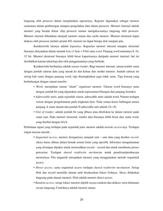 29
langsung oleh prosesor dalam menjalankan operasinya. Register digunakan sebagai memori
sementara dalam perhitungan maupun pengolahan data dalam prosesor. Memori internal adalah
memori yang berada diluar chip prosesor namun mengaksesannya langsung oleh prosesor.
Memori internal dibedakan menjadi memori utama dan cache memori. Memori eksternal dapat
diakses oleh prosesor melalui piranti I/O, memori ini dapat berupa disk maupun pita.
Karakteristik lainnya adalah kapasitas. Kapasitas memori internal maupun eksternal
biasanya dinyatakan dalam mentuk byte (1 byte = 8 bit) atau word. Panjang word umumnya 8, 16,
32 bit. Memori eksternal biasanya lebih besar kapasitasnya daripada memori internal, hal ini
disebabkan karena teknologi dan sifat penggunaannya yang berbeda.
Karakteristik berikutnya adalah satuan tranfer. Bagi memori internal, satuan tranfer sama
dengan jumlah saluran data yang masuk ke dan keluar dari modul memori. Jumlah saluran ini
sering kali sama dengan panjang word, tapi dimungkinkan juga tidak sama. Tiga konsep yang
berhubungan dengan satuan transfer :
• Word, merupakan satuan “alami” organisasi memori. Ukuran word biasanya sama
dengan jumlah bit yang digunakan untuk representasi bilangan dan panjang instruksi.
• Addressable units, pada sejumlah sistem, adressable units adalah word. Namun terdapat
sistem dengan pengalamatan pada tingkatan byte. Pada semua kasus hubungan antara
panjang A suatu alamat dan jumlah N adressable unit adalah 2A =N.
• Unit of tranfer, adalah jumlah bit yang dibaca atau dituliskan ke dalam memori pada
suatu saat. Pada memori eksternal, tranfer data biasanya lebih besar dari suatu word,
yang disebut dengan block.
Perbedaan tajam yang terdapat pada sejumlah jenis memori adalah metode access-nya. Terdapat
empat macam metode :
• Sequential access, memori diorganisasi menjadi unit – unit data yang disebut record.
Akses harus dibuat dalam bentuk urutan linier yang spesifik. Informasi mengalamatan
yang disimpan dipakai untuk memisahkan record – record dan untuk membantu proses
pencarian. Terdapat shared read/write mechanism untuk penulisan/pembacaan
memorinya. Pita magnetik merupakan memori yang menggunakan metode sequential
access.
• Direct access, sama sequential access terdapat shared read/write mechanism. Setiap
blok dan record memiliki alamat unik berdasarkan lokasi fisiknya. Akses dilakukan
langsung pada alamat memori. Disk adalah memori direct access.
• Random access, setiap lokasi memori dipilih secara random dan diakses serta dialamati
secara langsung. Contohnya adalah memori utama.
 