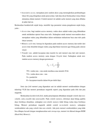 30
• Associative access, merupakan jenis random akses yang memungkinkan pembandingan
lokasi bit yang diinginkan untuk pencocokan. Jadi data dicari berdasarkan isinya bukan
alamatnya dalam memori. Contoh memori ini adalah cache memori yang akan dibahas
di akhir bab ini.
Berdasarkan karakteristik unjuk kerja, memiliki tiga parameter utama pengukuran unjuk kerja,
yaitu :
• Access time, bagi random access memory, waktu akses adalah waktu yang dibutuhkan
untuk melakukan operasi baca atau tulis. Sedangkan untuk memori non-random akses
merupakan waktu yang dibutuhkan dalam melakukan mekanisme baca atau tulis pada
lokasi tertentu.
• Memory cycle time, konsep ini digunakan pada random access memory dan terdiri dari
access time ditambah dengan waktu yang diperlukan transient agar hilang pada saluran
sinyal.
• Transfer rate, adalah kecepatan data transfer ke unit memori atau dari unit memori.
Pada random access memory sama dengan 1/(cycle time). Sedangkan untuk non-
random access memory dengan perumusan :
TN = waktu rata – rata untuk membaca atau menulis N bit
TA = waktu akses rata – rata
N = jumlah bit
R = kecepatan transfer dalam bit per detik (bps)
Jenis tipe fisik memori yang digunakan saat ini adalah memori semikonduktor dengan
teknologi VLSI dan memori permukaan magnetik seperti yang digunakan pada disk dan pita
magnetik.
Berdasarkan karakteristik fisik, media penyimpanan dibedakan menjadi volatile dan non-
volatile, serta erasable dan nonerasable. Pada volatile memory, informasi akan hilang apabila
daya listriknya dimatikan, sedangkan non-volatile memory tidak hilang walau daya listriknya
hilang. Memori permukaan magnetik adalah contoh no-nvolatile memory, sedangkan
semikonduktor ada yang volatile dan non-volatile. Ada jenis memori semikonduktor yang tidak
bisa dihapus kecuali dengan menghancurkan unit storage-nya, memori ini dikenal dengan ROM
(Read Only Memory).
 