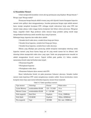 31
4.3 Keandalan Memori
Untuk memperoleh keandalan sistem ada tiga pertanyaan yang diajukan: Berapa banyak ?
Berapa cepat? Berapa mahal?
Pertanyaan berapa banyak adalah sesuatu yang sulit dijawab, karena berapapun kapasitas
memori tentu aplikasi akan menggunakannya. Jawaban pertanyaan berapa cepat adalah memori
harus mempu mengikuti kecepatan CPU sehingga terjadi sinkronisasi kerja antar CPU dan
memori tanpa adanya waktu tunggu karena komponen lain belum selesai prosesnya. Mengenai
harga, sangatlah relatif. Bagi produsen selalu mencari harga produksi paling murah tanpa
mengorbankan kualitasnya untuk memiliki daya saing di pasaran.
Hubungan harga, kapasitas dan waktu akses adalah :
• Semakin kecil waktu akses, semakin besar harga per bitnya.
• Semakin besar kapasitas, semakin kecil harga per bitnya.
• Semakin besar kapasitas, semakin besar waktu aksesnya.
Dilema yang dihadapi para perancang adalah keinginan menerapkan teknologi untuk
kapasitas memori yang besar karena harga per bit yang murah namun hal itu dibatasi oleh
teknologi dalam memperoleh waktu akses yang cepat. Salah satu pengorganisasian masalah ini
adalah menggunakan hirarki memori. Seperti terlihat pada gambar 4.2, bahwa semakin
menurunnya hirarki maka hal berikut akan terjadi :
• Penurunan harga/bit
• Peningkatan kapasitas
• Peningkatan waktu akses
• Penurunan frekuensi akses memori oleh CPU.
Kunci keberhasilan hirarki ini pada penurunan frekuensi aksesnya. Semakin lambat
memori maka keperluan CPU untuk mengaksesnya semakin sedikit. Secara keseluruhan sistem
komputer akan tetap cepat namun kebutuhan kapasitas memori besar terpenuhi.
Tabel 4.2 Tabel spesifikasi memori
Tipe memori Teknologi Ukuran Waktu akses
Cache Memory semikonduktor RAM 128 – 512 KB 10 ns
Memori Utama semikonduktor RAM 4 – 128 MB 50 ns
Disk magnetik Hard Disk Gigabyte 10 ms, 10MB/det
Disk Optik CD-ROM Gigabyte 300ms, 600KB/det
Pita magnetik Tape 100 MB Det -mnt, 10MB/mnt
 